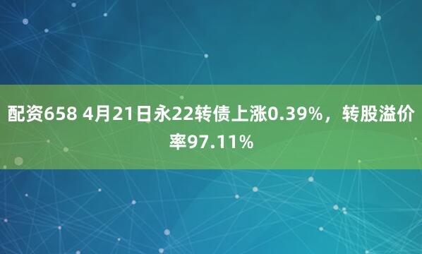 配资658 4月21日永22转债上涨0.39%，转股溢价率97.11%