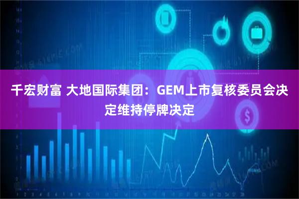 千宏财富 大地国际集团:GEM上市复核委员会决定维持停牌决定