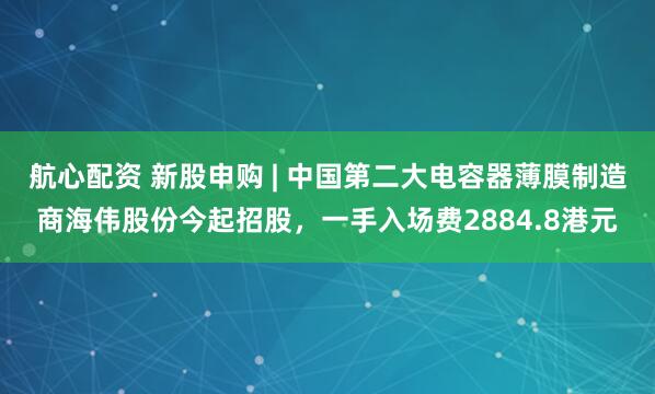 航心配资 新股申购 | 中国第二大电容器薄膜制造商海伟股份今起招股,一手入场费2884.8港元