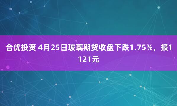 合优投资 4月25日玻璃期货收盘下跌1.75%，报1121元