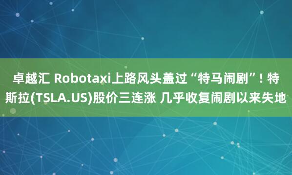 卓越汇 Robotaxi上路风头盖过“特马闹剧”! 特斯拉(TSLA.US)股价三连涨 几乎收复闹剧以来失地
