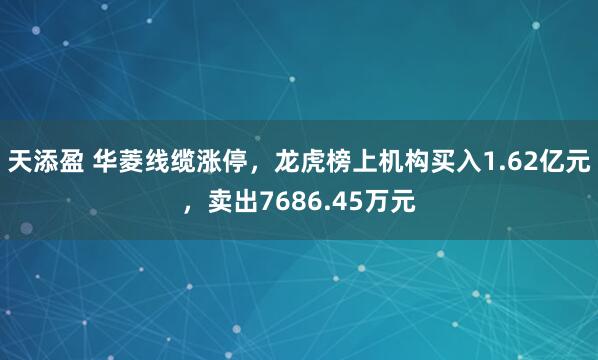 天添盈 华菱线缆涨停,龙虎榜上机构买入1.62亿元,卖出7686.45万元