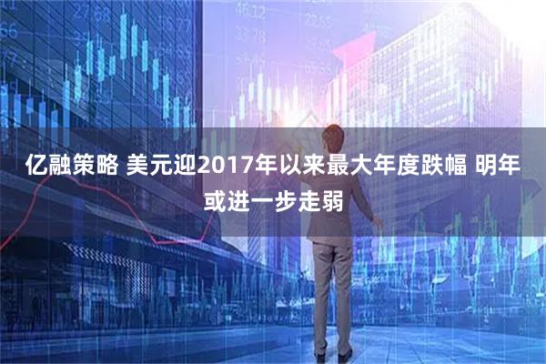 亿融策略 美元迎2017年以来最大年度跌幅 明年或进一步走弱