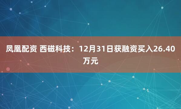 凤凰配资 西磁科技：12月31日获融资买入26.40万元