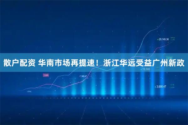 散户配资 华南市场再提速！浙江华远受益广州新政