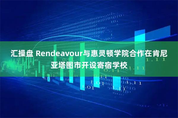 汇操盘 Rendeavour与惠灵顿学院合作在肯尼亚塔图市开设寄宿学校