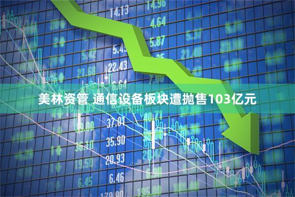 美林资管 通信设备板块遭抛售103亿元