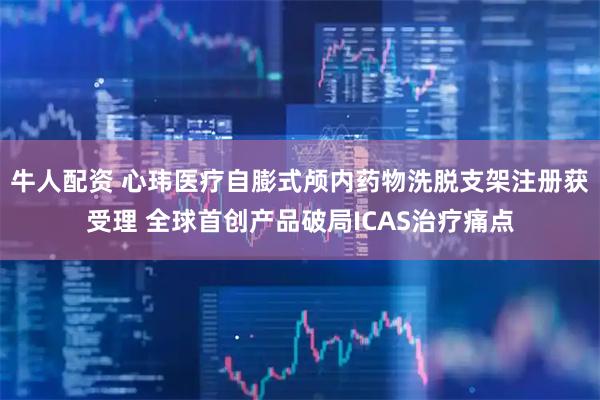牛人配资 心玮医疗自膨式颅内药物洗脱支架注册获受理 全球首创产品破局ICAS治疗痛点