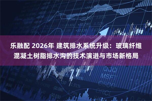 乐融配 2026年 建筑排水系统升级:玻璃纤维混凝土树脂排水沟的技术演进与市场新格局