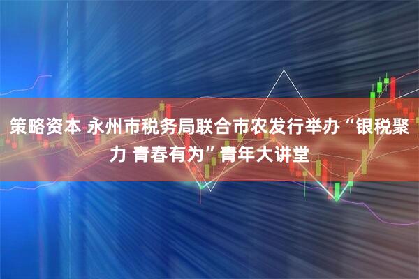 策略资本 永州市税务局联合市农发行举办“银税聚力 青春有为”青年大讲堂