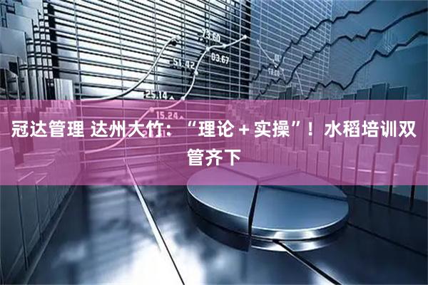 冠达管理 达州大竹:“理论+实操”!水稻培训双管齐下